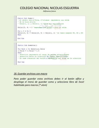 COLEGIO NACIONAL NICOLAS ESGUERRA
                          Edificamos futuro




18. Guardar archivos con macro
Para poder guardar estos archivos debes ir al botón office y
despliega el menú de guardar como y selecciona libro de Excel
habilitado para macros (*.xlsm)
 