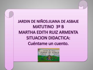 JARDIN DE NIÑOS:JUANA DE ASBAJE
MATUTINO 3º B
MARTHA EDITH RUIZ ARMENTA
SITUACION DIDACTICA:
Cuéntame un cuento.
 