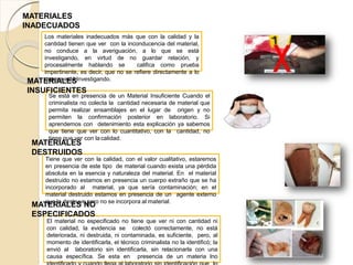 Los materiales inadecuados más que con la calidad y la
cantidad tienen que ver con la inconducencia del material,
no conduce a la averiguación, a lo que se está
investigando, en virtud de no guardar relación, y
procesalmente hablando se califica como prueba
impertinente, es decir, que no se refiere directamente a lo
que se está Investigando.
MATERIALES
INADECUADOS
Se está en presencia de un Material Insuficiente Cuando el
criminalista no colecta la cantidad necesaria de material que
permita realizar ensamblajes en el lugar de origen y no
permiten la confirmación posterior en laboratorio. Si
aprendemos con detenimiento esta explicación ya sabemos
que tiene que ver con lo cuantitativo, con la cantidad, no
tiene que ver con lacalidad.
MATERIALES
INSUFICIENTES
Tiene que ver con la calidad, con el valor cualitativo, estaremos
en presencia de este tipo de material cuando exista una pérdida
absoluta en la esencia y naturaleza del material. En el material
destruido no estamos en presencia un cuerpo extraño que se ha
incorporado al material, ya que sería contaminación; en el
material destruido estamos en presencia de un agente externo
que lo destruye pero no se incorpora al material.
MATERIALES
DESTRUIDOS
El material no especificado no tiene que ver ni con cantidad ni
con calidad, la evidencia se colectó correctamente, no está
deteriorada, ni destruida, ni contaminada, es suficiente, pero, al
momento de identificarla, el técnico criminalista no la identificó; la
envió al laboratorio sin identificarla, sin relacionarla con una
causa específica. Se esta en presencia de un materia lno
MATERIALES NO
ESPECIFICADOS
 