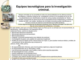 Equipos tecnológicos para la investigación
criminal.
Atrapar criminales se ha convertido en toda una ciencia definida con los últimos avances
tecnológicos y métodos modernos de investigación criminal. En la sociedad de hoy en día,
los perpetradores son identificados a través de varias pruebas actualizadas de fluidos
corporales, examinando los discos duros de la computadora de los sospechosos y a través de
análisis de ADN. Las huellas dactilares de criminales conocidos pueden identificarse en
minutos a través de sistemas automatizados de huellas dactilares.
Incluso algunos programas de televisión populares como "Mentes criminales" nos dan una
idea de cómo trabajan los perfiladores criminales.
En este sentido, para que un Cuerpo Policial, logre sus fines que en un principio son el reconocimiento, la
identificación, individualización y la evaluación de las
evidencias físicas, cuenta con equiposcomo:
 Microscopio electrónico de barrido.
 Microscopio electrónico de transmisión.
 Microscopios ópticos.
 Polígrafo. (Conocido popularmente como detector de mentiras)
 Cromatógrafo de gases, para análisis de sustancias inorgánicas.
 Análisis de traza de disparo (ATD), técnica física con rayos X, para localizar residuos sólidos y análisis de
concentración de los elementos que componen la
pólvora; nitrato, nitrito, plomo,
etc.
 El espectrofotómetro infrarrojo, para micromuestras orgánicas y algunas inorgánicas.
 El espectrofotómetro de luz ultravioleta y visible.
 Las activaciones especiales, para huellas y rastros sobre soportesespeciales.
 El espectrógrafo de voces y sonidos.
 Equipo metalizador por bombardeo iónico.
 Espectrómetro de energía dispersiva por rayos X.
 Tricología, para realizar estudios estructurales y biológicos de los apéndices pilosos.
 Pruebas de nitrito para prendas de vestir.
 