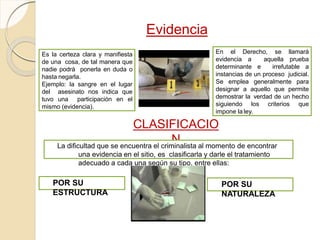 Evidencia
Es la certeza clara y manifiesta
de una cosa, de tal manera que
nadie podrá ponerla en duda o
hasta negarla.
Ejemplo: la sangre en el lugar
del asesinato nos indica que
tuvo una participación en el
mismo (evidencia).
CLASIFICACIO
N
En el Derecho, se llamará
evidencia a aquella prueba
determinante e irrefutable a
instancias de un proceso judicial.
Se emplea generalmente para
designar a aquello que permite
demostrar la verdad de un hecho
siguiendo los criterios que
impone la ley.
La dificultad que se encuentra el criminalista al momento de encontrar
una evidencia en el sitio, es clasificarla y darle el tratamiento
adecuado a cada una según su tipo, entre ellas:
POR SU
ESTRUCTURA
POR SU
NATURALEZA
 