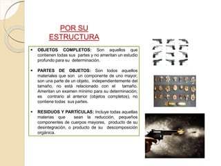 POR SU
ESTRUCTURA
 OBJETOS COMPLETOS: Son aquellos que
contienen todas sus partes y no ameritan un estudio
profundo para su determinación.
 PARTES DE OBJETOS: Son todos aquellos
materiales que son un componente de uno mayor;
son una parte de un objeto, independientemente del
tamaño, no está relacionado con el tamaño.
Ameritan un examen mínimo para su determinación;
es contrario al anterior (objetos completos), no
contiene todas sus partes.
 RESIDUOS Y PARTÍCULAS: Incluye todas aquellas
materias que sean la reducción, pequeños
componentes de cuerpos mayores, producto de su
desintegración, o producto de su descomposición
orgánica.
 