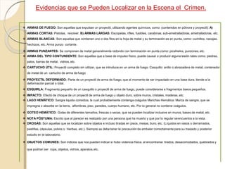 Evidencias que se Pueden Localizar en la Escena el Crimen.
 ARMAS DE FUEGO: Son aquellas que expulsan un proyectil, utilizando agentes químicos, como: (contenidos en pólvora y proyectil): A)
ARMAS CORTAS: Pistolas, revolver. B) ARMAS LARGAS: Escopetas, rifles, fusibles, carabinas, sub-ametralladoras, ametralladoras, etc.
 ARMAS BLANCAS: Son aquellas que contienen uno o dos filos en la hoja de metal y su terminación es en punta, como: cuchillos, navajas,
hechizos, etc. Arma punzo cortante.
 ARMAS PUNZANTES: Se componen de metal generalmente redondo con terminación en punta como: picahielos, punzones,etc.
 ARMA DEL TIPO CONTUNDENTE: Son aquellas que a base de impulso físico, puede causar o producir alguna lesión tales como: piedras,
palos, barras de metal, vidrios, etc.
 CARTUCHO ÚTIL: Proyectil completo sin utilizar, que se introduce en un arma de fuego. Casquillo: anillo o abrazadera de metal, contenedor
de metal de un cartucho de arma de fuego
 PROYECTIL DEFORMADO: Parte de un proyectil de arma de fuego, que al momento de ser impactado en una base dura, tiende a la
deformación parcial o total.
 ESQUIRLA: Fragmento pequeño de un casquillo o proyectil de arma de fuego, puede considerarse a fragmentos óseos pequeños.
 IMPACTO: Efecto de choque de un proyectil de arma de fuego u objeto duro, sobre muros, cristales, maderas, etc.
 LAGO HEMÁTICO: Sangre liquida corrediza, la cual probablemente contenga coágulos Manchas Hemática: Marca de sangre, que se
impregna o absorbe en la tierra, alfombras, piso, paredes, cuerpo humano, etc. Por lo general no contiene coágulos.
 GOTEO HEMÁTICO: Gotas de diferentes tamaños, frescas o secas, que se pueden localizar inclusive en muros, bases de metal, etc.
 NOTA PÓSTUMA: Escrito que al parecer es realizado por una persona que ha muerto y que por lo regular seencuentra a la vista.
 DROGAS: Son aquellas que se localizan sobre objetos e incluso tiradas en pisos, mesas, buro, etc. (Líquidos en vasos o derramados,
pastillas, cápsulas, polvos o hierbas, etc.). Siempre se debe tener la precaución de embalar correctamente para su traslado y posterior
estudio en el laboratorio.
 OBJETOS COMUNES: Son indicios que nos pueden indicar si hubo violencia física, al encontrarse: tirados, desacomodados, quebrados y
que podrían ser ropa, objetos, vidrios, aparatos,etc.
 