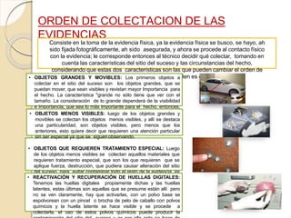 ORDEN DE COLECTACION DE LAS
EVIDENCIAS
Consiste en la toma de la evidencia física, ya la evidencia física se busco, se hayo, ah
sido fijada fotográficamente, ah sido asegurada, y ahora se procede al contacto físico
con la evidencia; le corresponde entonces al técnico decidir qué colectar, tomando en
cuenta las características del sitio del suceso y las circunstancias del hecho,
considerando que estas dos características son las que pueden cambiar el orden de
tratamiento del sitio del suceso, ese orden es el siguiente:• OBJETOS GRANDES Y MOVIBLES: Los primeros objetos a
colectar en el sitio del suceso son los objetos grandes, que se
puedan mover, que sean visibles y revistan mayor Importancia para
el hecho. La característica "grande no sólo tiene que ver con el
tamaño. La consideración de lo grande dependerá de la visibilidad
e importancia, que sea lo más importante para el hecho, entonces,
se debe catalogar, que sea grande, movible, visible e importante• OBJETOS MENOS VISIBLES: luego de los objetos grandes y
movibles se colectan los objetos menos visibles, y allí se destaca
una particularidad, son objetos visibles, pero menos que los
anteriores, esto quiere decir que requieren una atención particular
sin ser especial ya que se siguen observando.
• OBJETOS QUE REQUIEREN TRATAMIENTO ESPECIAL: Luego
de los objetos menos visibles se colectan aquellos materiales que
requieren tratamiento especial, que son los que requieren que se
aplique fuerza, destrucción, que pudiera causar alteración del sitio
del suceso, para evitar contaminar todo el resto de la evidencia, es
decir, los objetos grandes y movibles y los menos visibles ya se
han recogido.
• REACTIVACIÓN Y RECUPERACIÓN DE HUELLAS DIGITALES:
Tenemos las huellas digitales propiamente dichas y las huellas
latentes, estas últimas son aquellas que se presume están allí pero
no se ven claramente, hay que activarlas, con un polvo base se
espolvorean con un pincel o brocha de pelo de caballo con polvos
químicos y la huella latente se hace visible y se procede a
colectarla, el uso de estos polvos químicos puede producir la
 