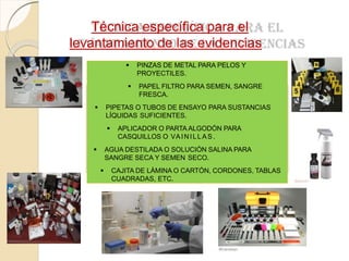 Técnica específica para el
levantamiento de las evidencias
 PINZAS DE METAL PARA PELOS Y
PROYECTILES.
 PAPEL FILTRO PARA SEMEN, SANGRE
FRESCA.
 PIPETAS O TUBOS DE ENSAYO PARA SUSTANCIAS
LÍQUIDAS SUFICIENTES.
 APLICADOR O PARTA ALGODÓN PARA
CASQUILLOS O VAINILLAS.
 AGUA DESTILADA O SOLUCIÓN SALINA PARA
SANGRE SECA Y SEMEN SECO.
 CAJITA DE LÁMINA O CARTÓN, CORDONES, TABLAS
CUADRADAS, ETC.
 