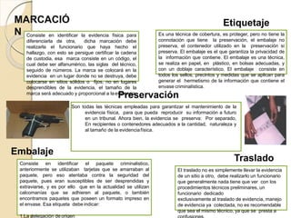 MARCACIÓ
N Consiste en identificar la evidencia física para
diferenciarla de otra, dicha marcación debe
realizarla el funcionario que haya hecho el
hallazgo, con esto se persigue certificar la cadena
de custodia, esa marca consiste en un código, el
cual debe ser alfanumérico, las siglas del técnico,
seguido de números. La marca se colocará en la
evidencia en un lugar donde no se destruya, debe
colocarse en sitios sólidos o fijos, no en lugares
desprendibles de la evidencia, el tamaño de la
marca será adecuado y proporcional a laevidencia.
Son todas las técnicas empleadas para garantizar el mantenimiento de la
evidencia física, para que pueda reproducir su información a futuro
en un tribunal. Ahora bien, la evidencia se preserva: Por separado,
En recipientes o contenedores adecuados a la cantidad, naturaleza y
al tamaño de la evidenciafísica.
Preservación
Es una técnica de cobertura, es proteger, pero no tiene la
connotación que tiene la preservación, el embalaje no
preserva, el contenedor utilizado en la preservación si
preserva. El embalaje es el que garantiza la privacidad de
la información que contiene. El embalaje es una técnica,
se realiza en papel, en plástico, en bolsas adecuadas, y
con un doblaje característico. El embalaje consiste en
todos los sellos, precintos y medidas que se aplican para
generar el hermetismo de la información que contiene el
envase criminalística.
Embalaje
Consiste en identificar el paquete criminalistico,
anteriormente se utilizaban tarjetas que se amarraban al
paquete, pero eso atentaba contra la seguridad del
paquete, pues eran susceptibles de ser desprendidas y
extraviarse, y es por ello que en la actualidad se utilizan
calcomanías que se adhieren al paquete, o también
encontramos paquetes que poseen un formato impreso en
el envase. Esa etiqueta debe indicar:
1.La delegación de origen
Etiquetaje
El traslado no es simplemente llevar la evidencia
de un sitio a otro, debe realizarlo un funcionario
que generalmente nada tiene que ver con los
procedimientos técnicos preliminares, un
funcionario dedicado
exclusivamente al traslado de evidencia, manejo
de evidencia ya colectada, no es recomendable
que sea el mismo técnico, ya que se presta a
Traslado
 