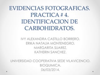 EVIDENCIAS FOTOGRAFICAS.
PRACTICA # 4.
IDENTIFICACION DE
CARBOHIDRATOS.
IVY ALEXANDRA CASTILLO BORRERO.
ERIKA NATALIA MONTENEGRO.
MARGARITA SUAREZ.
KATHERIN SANCHEZ.

UNIVERSIDAD COOPERATIVA SEDE VILAVICENCIO.
BIOQUIMICA.
06/03/2014.

 