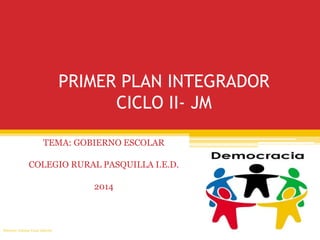 PRIMER PLAN INTEGRADOR 
CICLO II- JM 
TEMA: GOBIERNO ESCOLAR 
COLEGIO RURAL PASQUILLA I.E.D. 
2014 
Docente: Johana Vivas Alarcón 
 
