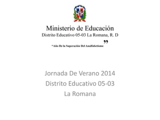 Ministerio de Educación 
Distrito Educativo 05-03 La Romana, R. D 
“Año De la Superación Del Analfabetismo” 
Jornada De Verano 2014 
Distrito Educativo 05-03 
La Romana 
 