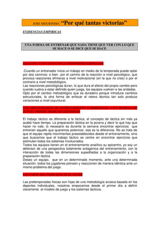 JOSE MOURINHO:      “Por qué tantas victorias”
EVIDENCIAS EMPIRICAS



 UNA FORMA DE ENTRENAR QUE NADA TIENE QUE VER CON LO QUE
               SE HACE O SE DICE QUE SE HACE



LLEGADA A UN CLUB CON LA TEMPORADA EMPEZADA

-Cuando un entrenador inicia un trabajo en medio de la temporada puede optar
por dos caminos: o bien por el camino de la reacción a nivel psicológico, que
provoca reacciones efímeras a nivel motivacional (en la que no creo) o por el
contrario a nivel metodológico.
Las reacciones psicológicas duran, lo que dura el efecto del propio cambio pero
cuando vuelva a estar definido quien juega, los equipos vuelven a las andadas.
Opto por el cambio metodológico que es duradero porque introduce cambios
estructurales, la otra forma de enfocar el relevo técnico tan solo produce
variaciones a nivel coyuntural.

UNA METODOLOGIA DE ENTRENAMIENTO SUBORDINADA A UN MODELO DE
JUEGO. PRIMER TRAZO DE IDENTIDAD

El trabajo táctico es diferente a la táctica, el concepto de táctica sin más ya
acabó hace tiempo. La preparación táctica en la pizarra y decir lo que hay que
hacer no vale, lo necesario es durante la semana encontrar ejercicios que
entrenen aquello que queremos potenciar, esa es la diferencia. No se trata de
que el equipo repita movimientos preestablecidos desde el entrenamiento, sino
que buscamos que el trabajo táctico se centre en encontrar ejercicios que
estimulen todos los sistemas involucrados.
Todos los equipos tienen en el entrenamiento analítico su epicentro, yo soy un
defensor de una perspectiva totalmente antagónica del entrenamiento, con la
interacción de todas las dimensiones supeditadas a la organización y a la
preparación táctica
Deseo un equipo, que en un determinado momento, ante una determinada
situación, todos los jugadores piensen y reaccionen de manera idéntica ante un
mismo problema del juego.

LAS PARTE DEL TODO QUE ES EL JUGAR

Las pretemporadas físicas son hijas de una metodología arcaica basada en los
deportes individuales, nosotros empezamos desde el primer día a definir
claramente el modelo de juego y los sistemas tácticos.
 