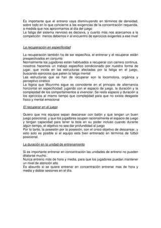 Es importante que el entreno vaya disminuyendo en términos de densidad,
sobre todo en lo que concierne a las exigencias de la concentración requerida,
a medida que nos aproximamos al día del juego
La fatiga del sistema nervioso es decisiva, y cuanto más nos acercamos a la
competición menos debemos ir al encuentro de ejercicios exigentes a ese nivel


La recuperación en especificidad

La recuperación también ha de ser específica, el entrenar y el recuperar están
prespectivados en conjunto
Normalmente los jugadores están habituados a recuperar con carrera continua,
nosotros hacemos un trabajo especifico condicionado por nuestra forma de
jugar, que incida en las estructuras afectadas por la fatiga en el juego,
buscando ejercicios que palien la fatiga mental
Las estructuras que se han de recuperar son la locomotora, orgánica y
perceptivo cinético
La lógica que Mourinho sigue es coincidente en el principio de alternancia
horizontal en especificidad: jugando con el espacio de juego, la duración y la
complejidad de los comportamientos a vivenciar. Se resta espacio y duración a
los ejercicios al mismo tiempo que complejidad para que no exista desgaste
físico y mental emocional

El recuperar en el juego

Quiero que mis equipos sepan descansar con balón y que tengan un buen
juego posicional, y que los jugadores ocupen racionalmente el espacio de juego
y tengan capacidad para tener la bola en su poder incluso cuando durante
algún tiempo, el objetivo no sea dar profundidad al juego
Por lo tanto, la posesión por la posesión, con el único objetivo de descansar, y
esto solo es posible si el equipo esta bien entrenado en términos de fútbol
posicional.

La duración en la unidad de entrenamiento

Si es importante entrenar en concentración las unidades de entreno no pueden
dilatarse mucho.
Nunca entreno más de hora y media, para que los jugadores puedan mantener
un nivel de atención alto
Es absurdo si se quiere entrenar en concentración entrenar mas de hora y
media y doblar sesiones en el día.
 