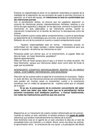 Entrenar en especificidad es tener en la repetición sistemática el soporte de la
viabilidad de la adquisición de sus principios de juego le permiten promover la
aparición, en el seno del equipo, de intenciones en acto en conformidad con
las intenciones previas
Con la periodización táctica, se procura que los jugadores adquieran un
conjunto de intenciones previas (representaciones mentales) relativas a una
forma de jugar especifica y después, en los ejercicios, promover la aparición de
intenciones en acto adecuadas a las intenciones previas, siendo su
intervención fundamental en el sentido de disminuir la discrepancias entre las
mismas
Parece evidente cuanto cuesta alterar comportamientos y cuanto el aprendizaje
es dependiente de la metodología que circunda el proceso de entrenamiento.
Reflexión de uno de los autores en cuanto a nuestro comportamiento social:

       “Nuestra responsabilidad está en formar intenciones previas en
conformidad con las reglas sociales y darles bastante consistencia para que
estén en posición de dominar las intenciones en acto”

Pensamos poder aun afirmar que, en el entrenamiento, el jugador debe ser
libre de hacer sin hacer libremente, paradójico?
Apenas aparentemente.
Debe ser libre de hacer porque para el aquí y el ahora no existe ecuación. No
hace libremente porque sus intenciones deben tener como telón de fondo el
jugar que se pretende.

INTERESANTE COGNITIVO INDIVIDUALMENTE DENTRO DE UN MARCO
LINEAL, COSTUMBRE, REFERENCIAS, DAN SEGURIDAD

Discusión de los autores sobre el papel de la consciencia en el proceso : Según
un autor del libro, las intenciones previas son premeditadas y las intenciones en
acto pueden ser muchas veces no conscientes; cuanto a la consciencia
constituye mas un medio de apropiarnos de nuestros actos que un iniciador
de la acción
       Si es así, la preocupación de la evolución concomitante del saber
hacer sobre ese saber que saber hacer que es la periodización táctica
permitirá constantes auto feedbacks positivos o incluso feedforwards,
con todas las implicaciones positivas que eso acarrea




Reparemos en un mecanismo de nuestro cerebro referenciado por los autores :
Cuando se realiza un acto voluntario, el cerebro produce una copia de salida
(eferencia) que predice instantáneamente los efectos de la acción.
Este fenómeno crea en el agente de un acto voluntario la idea de un lazo de
causalidad entre una intención y un efecto. Ahora, como nos dicen los autores,
la aproximación entre la consciencia de una causa y la percepción del efecto
 