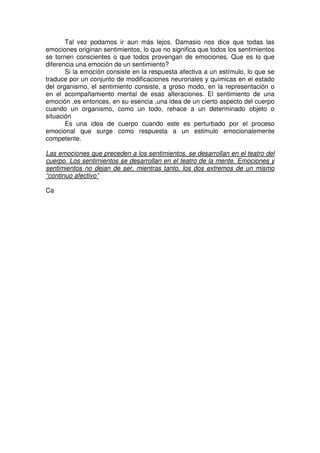 Tal vez podamos ir aun más lejos. Damasio nos dice que todas las
emociones originan sentimientos, lo que no significa que todos los sentimientos
se tornen conscientes o que todos provengan de emociones. Que es lo que
diferencia una emoción de un sentimiento?
       Si la emoción consiste en la respuesta afectiva a un estímulo, lo que se
traduce por un conjunto de modificaciones neuronales y químicas en el estado
del organismo, el sentimiento consiste, a groso modo, en la representación o
en el acompañamiento mental de esas alteraciones. El sentimiento de una
emoción ,es entonces, en su esencia ,una idea de un cierto aspecto del cuerpo
cuando un organismo, como un todo, rehace a un determinado objeto o
situación
       Es una idea de cuerpo cuando este es perturbado por el proceso
emocional que surge como respuesta a un estimulo emocionalemente
competente.

Las emociones que preceden a los sentimientos, se desarrollan en el teatro del
cuerpo. Los sentimientos se desarrollan en el teatro de la mente. Emociones y
sentimientos no dejan de ser, mientras tanto, los dos extremos de un mismo
“continuo afectivo”

Ca
 