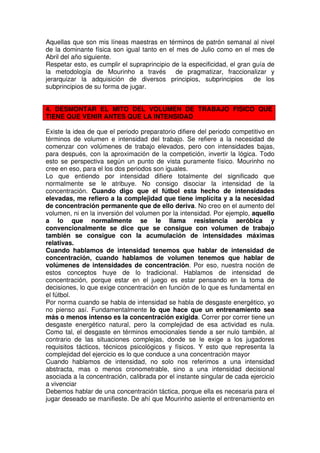 Aquellas que son mis líneas maestras en términos de patrón semanal al nivel
de la dominante física son igual tanto en el mes de Julio como en el mes de
Abril del año siguiente.
Respetar esto, es cumplir el supraprincipio de la especificidad, el gran guía de
la metodología de Mourinho a través          de pragmatizar, fraccionalizar y
jerarquizar la adquisición de diversos principios, subprincipios         de los
subprincipios de su forma de jugar.


4. DESMONTAR EL MITO DEL VOLUMEN DE TRABAJO FISICO QUE
TIENE QUE VENIR ANTES QUE LA INTENSIDAD

Existe la idea de que el periodo preparatorio difiere del periodo competitivo en
términos de volumen e intensidad del trabajo. Se refiere a la necesidad de
comenzar con volúmenes de trabajo elevados, pero con intensidades bajas,
para después, con la aproximación de la competición, invertir la lógica. Todo
esto se perspectiva según un punto de vista puramente físico. Mourinho no
cree en eso, para el los dos periodos son iguales.
Lo que entiendo por intensidad difiere totalmente del significado que
normalmente se le atribuye. No consigo disociar la intensidad de la
concentración. Cuando digo que el fútbol esta hecho de intensidades
elevadas, me refiero a la complejidad que tiene implícita y a la necesidad
de concentración permanente que de ello deriva. No creo en el aumento del
volumen, ni en la inversión del volumen por la intensidad. Por ejemplo, aquello
a lo que normalmente se le llama resistencia aeróbica y
convencionalmente se dice que se consigue con volumen de trabajo
también se consigue con la acumulación de intensidades máximas
relativas.
Cuando hablamos de intensidad tenemos que hablar de intensidad de
concentración, cuando hablamos de volumen tenemos que hablar de
volúmenes de intensidades de concentración. Por eso, nuestra noción de
estos conceptos huye de lo tradicional. Hablamos de intensidad de
concentración, porque estar en el juego es estar pensando en la toma de
decisiones, lo que exige concentración en función de lo que es fundamental en
el fútbol.
Por norma cuando se habla de intensidad se habla de desgaste energético, yo
no pienso así. Fundamentalmente lo que hace que un entrenamiento sea
más o menos intenso es la concentración exigida. Correr por correr tiene un
desgaste energético natural, pero la complejidad de esa actividad es nula.
Como tal, el desgaste en términos emocionales tiende a ser nulo también, al
contrario de las situaciones complejas, donde se le exige a los jugadores
requisitos tácticos, técnicos psicológicos y físicos. Y esto que representa la
complejidad del ejercicio es lo que conduce a una concentración mayor
Cuando hablamos de intensidad, no solo nos referimos a una intensidad
abstracta, mas o menos cronometrable, sino a una intensidad decisional
asociada a la concentración, calibrada por el instante singular de cada ejercicio
a vivenciar
Debemos hablar de una concentración táctica, porque ella es necesaria para el
jugar deseado se manifieste. De ahí que Mourinho asiente el entrenamiento en
 