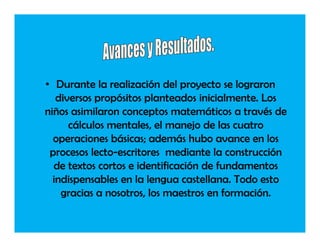 • Durante la realización del proyecto se lograron
   diversos propósitos planteados inicialmente. Los
niños asimilaron conceptos matemáticos a través de
      cálculos mentales, el manejo de las cuatro
  operaciones básicas; además hubo avance en los
 procesos lecto-escritores mediante la construcción
  de textos cortos e identificación de fundamentos
  indispensables en la lengua castellana. Todo esto
    gracias a nosotros, los maestros en formación.
 