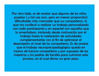 Por otro lado, es de anotar que algunos de los niños
  poseían ( y tal vez aún, pero en menor proporción)
  dificultades más marcadas que sus compañeros, lo
 que nos conllevó a realizar un trabajo personalizado
con cada participante y en especial con aquellos que
   lo ameritaban, iniciando desde motivación por el
       trabajo hasta la realización de actividades
       complementarias con el fin de optimizar el
 desempeño al nivel de los compañeros. Es de anotar
    que el trabajo neuropsicopedagógico queda en
 manos de futuros compañeros y por supuesto de las
 maestras y los padres de familia para culminar este
         proceso, en el cual dimos un gran paso.
 