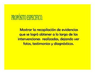 Mostrar la recopilación de evidencias
 que se logró obtener a lo largo de las
intervenciones realizadas, dejando ver
    fotos, testimonios y diagnósticos.
 
