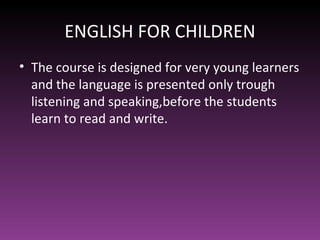 ENGLISH FOR CHILDREN
• The course is designed for very young learners
  and the language is presented only trough
  listening and speaking,before the students
  learn to read and write.
 