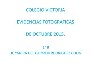 COLEGIO VICTORIA
EVIDENCIAS FOTOGRAFICAS
DE OCTUBRE 2015.
1° B
LIC.YANIRA DEL CARMEN RODRIGUEZ COLIN.
 