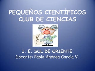 PEQUEÑOS CIENTÍFICOS
   CLUB DE CIENCIAS




    I. E. SOL DE ORIENTE
 Docente: Paola Andrea García V.
 