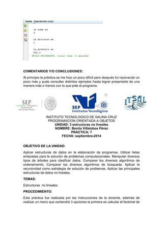 COMENTARIOS Y/O CONCLUSIONES: 
Al principio la práctica se me hizo un poco difícil pero después fui razonando un 
poco más y pude consultar distintos ejemplos hasta lograr presentarlo de una 
manera más o menos con lo que pide el programa. 
INSTITUTO TECNOLOGICO DE SALINA CRUZ 
PROGRAMACION ORIENTADA A OBJETOS 
UNIDAD: 3 estructuras no lineales 
NOMBRE: Benita Villalobos Pérez 
PRÁCTICA: 7 
FECHA: septiembre-2014 
OBJETIVO DE LA UNIDAD: 
Aplicar estructuras de datos en la elaboración de programas. Utilizar listas 
enlazadas para la solución de problemas computacionales. Manipular diversos 
tipos de árboles para clasificar datos. Comparar los diversos algoritmos de 
ordenamiento. Comparar los diversos algoritmos de búsqueda. Aplicar la 
recursividad como estrategia de solución de problemas. Aplicar las principales 
estructuras de datos no lineales. 
TEMAS: 
Estructuras no lineales 
PROCEDIMIENTO: 
Esta práctica fue realizada por las instrucciones de la docente, además de 
realizar un menú que contendrá 3 opciones la primera es calcular el factorial de 
 