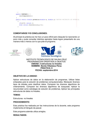 COMENTARIOS Y/O CONCLUSIONES: 
Al principio la práctica se me hizo un poco difícil pero después fui razonando un 
poco más y pude consultar distintos ejemplos hasta lograr presentarlo de una 
manera más o menos con lo que pide el programa. 
INSTITUTO TECNOLOGICO DE SALINA CRUZ 
PROGRAMACION ORIENTADA A OBJETOS 
UNIDAD: 3 estructuras no lineales 
NOMBRE: Benita Villalobos Pérez 
PRÁCTICA: 8 
FECHA: septiembre-2014 
OBJETIVO DE LA UNIDAD: 
Aplicar estructuras de datos en la elaboración de programas. Utilizar listas 
enlazadas para la solución de problemas computacionales. Manipular diversos 
tipos de árboles para clasificar datos. Comparar los diversos algoritmos de 
ordenamiento. Comparar los diversos algoritmos de búsqueda. Aplicar la 
recursividad como estrategia de solución de problemas. Aplicar las principales 
estructuras de datos no lineales. 
TEMAS: 
Estructuras no lineales 
PROCEDIMIENTO: 
Esta práctica fue realizada por las instrucciones de la docente, este programa 
implementa el triángulo de pascal. 
Este programa además utiliza arreglos. 
RESULTADOS: 
 