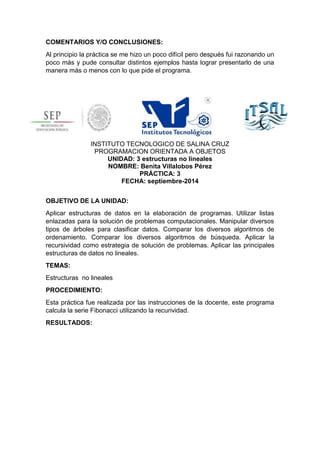 COMENTARIOS Y/O CONCLUSIONES: 
Al principio la práctica se me hizo un poco difícil pero después fui razonando un 
poco más y pude consultar distintos ejemplos hasta lograr presentarlo de una 
manera más o menos con lo que pide el programa. 
INSTITUTO TECNOLOGICO DE SALINA CRUZ 
PROGRAMACION ORIENTADA A OBJETOS 
UNIDAD: 3 estructuras no lineales 
NOMBRE: Benita Villalobos Pérez 
PRÁCTICA: 3 
FECHA: septiembre-2014 
OBJETIVO DE LA UNIDAD: 
Aplicar estructuras de datos en la elaboración de programas. Utilizar listas 
enlazadas para la solución de problemas computacionales. Manipular diversos 
tipos de árboles para clasificar datos. Comparar los diversos algoritmos de 
ordenamiento. Comparar los diversos algoritmos de búsqueda. Aplicar la 
recursividad como estrategia de solución de problemas. Aplicar las principales 
estructuras de datos no lineales. 
TEMAS: 
Estructuras no lineales 
PROCEDIMIENTO: 
Esta práctica fue realizada por las instrucciones de la docente, este programa 
calcula la serie Fibonacci utilizando la recurividad. 
RESULTADOS: 
 
