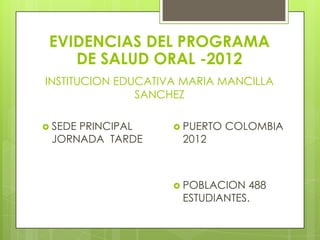 EVIDENCIAS DEL PROGRAMA
    DE SALUD ORAL -2012
INSTITUCION EDUCATIVA MARIA MANCILLA
               SANCHEZ

 SEDE
     PRINCIPAL       PUERTO   COLOMBIA
 JORNADA TARDE       2012



                     POBLACION  488
                     ESTUDIANTES.
 
