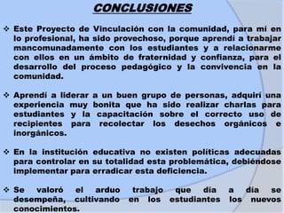 CONCLUSIONES
 Este Proyecto de Vinculación con la comunidad, para mí en
lo profesional, ha sido provechoso, porque aprendí a trabajar
mancomunadamente con los estudiantes y a relacionarme
con ellos en un ámbito de fraternidad y confianza, para el
desarrollo del proceso pedagógico y la convivencia en la
comunidad.
 Aprendí a liderar a un buen grupo de personas, adquirí una
experiencia muy bonita que ha sido realizar charlas para
estudiantes y la capacitación sobre el correcto uso de
recipientes para recolectar los desechos orgánicos e
inorgánicos.
 En la institución educativa no existen políticas adecuadas
para controlar en su totalidad esta problemática, debiéndose
implementar para erradicar esta deficiencia.
 Se valoró el arduo trabajo que día a día se
desempeña, cultivando en los estudiantes los nuevos
conocimientos.
 