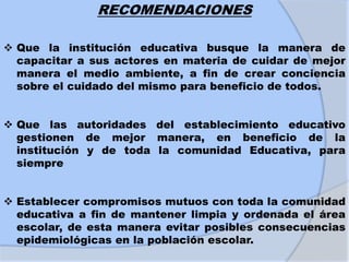 RECOMENDACIONES
 Que la institución educativa busque la manera de
capacitar a sus actores en materia de cuidar de mejor
manera el medio ambiente, a fin de crear conciencia
sobre el cuidado del mismo para beneficio de todos.
 Que las autoridades del establecimiento educativo
gestionen de mejor manera, en beneficio de la
institución y de toda la comunidad Educativa, para
siempre
 Establecer compromisos mutuos con toda la comunidad
educativa a fin de mantener limpia y ordenada el área
escolar, de esta manera evitar posibles consecuencias
epidemiológicas en la población escolar.
 