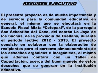 RESUMEN EJECUTIVO
El presente proyecto es de mucha importancia y
de servicio para la comunidad educativa en
general, el mismo que se ejecutará en la
Escuela Fiscal Mixta “Cotopaxi”, de la parroquia
San Sebastián del Coca, del cantón La Joya de
los Sachas, de la provincia de Orellana, durante
el periodo lectivo 2012 - 2013. El proyecto
consiste en colaborar con la elaboración de
recipientes para el correcto almacenamiento de
los desechos orgánicos e Inorgánicos, el mismo
que además contara con un Taller de
Capacitación, acerca del buen manejo de estos
desechos que se generan en la institución
educativa.
 
