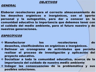 OBJETIVOS
GENERAL
Elaborar recolectores para el correcto almacenamiento de
los desechos orgánicos e inorgánicos, con el aporte
personal y la autogestión, para dar a conocer en la
comunidad educativa la importancia que debemos tener con
el cuidado del medio ambiente, para el futuro nuestro y de
nuestras generaciones.
ESPECÍFICOS
 Manufacturar los recolectores de
desechos, clasificándolos en orgánicos e inorgánicos.
 Delinear un cronograma de actividades que permita
realizar el proceso de investigación y aplicación del
proyecto educativo.
 Socializar a toda la comunidad educativa, acerca de la
importancia del cuidado de nuestro medio ambiente
 Indagar las consecuencias de la problemática y sus
posibles soluciones.
 
