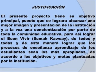 JUSTIFICACIÓN
El presente proyecto tiene su objetivo
principal, puesto que se lograra alcanzar una
mejor imagen y presentación de la institución
y a la vez una concientización por parte de
toda la comunidad educativa, para así lograr
el Buen Vivir (Sumak Kawsay), de todos y
todas y de esta manera lograr que los
procesos de enseñanza aprendizaje de los
estudiantes sean los más apropiados, de
acuerdo a los objetivos y metas planteadas
por la institución.
 