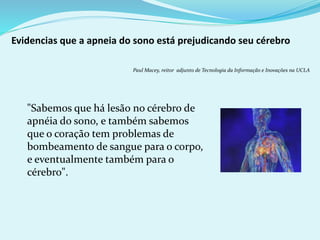 Evidencias que a apneia do sono está prejudicando seu cérebro 
Paul Macey, reitor adjunto de Tecnologia da Informação e Inovações na UCLA 
"Sabemos que há lesão no cérebro de 
apnéia do sono, e também sabemos 
que o coração tem problemas de 
bombeamento de sangue para o corpo, 
e eventualmente também para o 
cérebro". 
 
