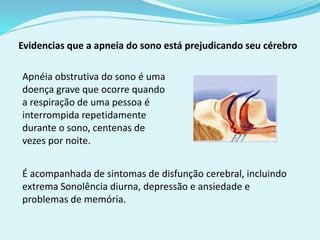 Evidencias que a apneia do sono está prejudicando seu cérebro 
Apnéia obstrutiva do sono é uma 
doença grave que ocorre quando 
a respiração de uma pessoa é 
interrompida repetidamente 
durante o sono, centenas de 
vezes por noite. 
É acompanhada de sintomas de disfunção cerebral, incluindo 
extrema Sonolência diurna, depressão e ansiedade e 
problemas de memória. 
 