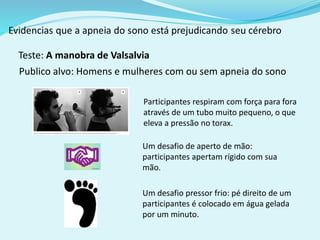 Teste: A manobra de Valsalvia 
Publico alvo: Homens e mulheres com ou sem apneia do sono 
Participantes respiram com força para fora 
através de um tubo muito pequeno, o que 
eleva a pressão no torax. 
Um desafio de aperto de mão: 
participantes apertam rígido com sua 
mão. 
Um desafio pressor frio: pé direito de um 
participantes é colocado em água gelada 
por um minuto. 
 
