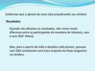 Resultados 
Quando nós olhamos os resultados, não vimos muita 
diferença entre os participantes da manobra de Valsalvia, com 
e sem OSA“ (Maia). 
Mas, para o aperto de mão e desafios cold-pressor, pessoas 
com OSA contataram uma fraca resposta do fluxo sanguíneo 
no cérebro. 
 