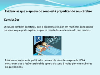 Evidencias que a apneia do sono está prejudicando seu cérebro 
Conclusões 
O estudo também constatou que o problema é maior em mulheres com apnéia 
do sono, o que pode explicar os piores resultados em fêmeas do que machos. 
Estudos recentemente publicados pela escola de enfermagem da UCLA 
mostraram que a lesão cerebral de apnéia do sono é muito pior em mulheres 
do que homens. 
