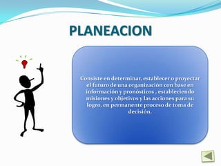 PLANEACION

 Consiste en determinar, establecer o proyectar
   el futuro de una organización con base en
   información y pronósticos , estableciendo
   misiones y objetivos y las acciones para su
    logro, en permanente proceso de toma de
                    decisión.
 