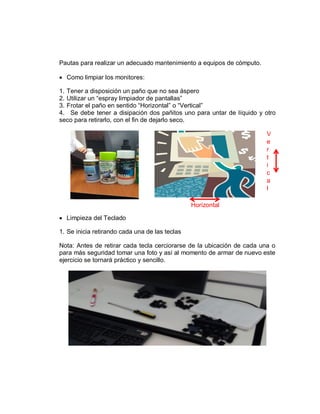 Pautas para realizar un adecuado mantenimiento a equipos de cómputo.
 Como limpiar los monitores:
1. Tener a disposición un paño que no sea áspero
2. Utilizar un “espray limpiador de pantallas”
3. Frotar el paño en sentido “Horizontal” o “Vertical”
4. Se debe tener a disipación dos pañitos uno para untar de líquido y otro
seco para retirarlo, con el fin de dejarlo seco.
 Limpieza del Teclado
1. Se inicia retirando cada una de las teclas
Nota: Antes de retirar cada tecla cerciorarse de la ubicación de cada una o
para más seguridad tomar una foto y así al momento de armar de nuevo este
ejercicio se tornará práctico y sencillo.
Horizontal
V
e
r
t
i
c
a
l
 