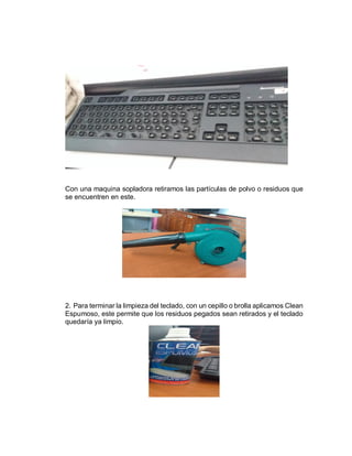 Con una maquina sopladora retiramos las partículas de polvo o residuos que
se encuentren en este.
2. Para terminar la limpieza del teclado, con un cepillo o brolla aplicamos Clean
Espumoso, este permite que los residuos pegados sean retirados y el teclado
quedaría ya limpio.
 