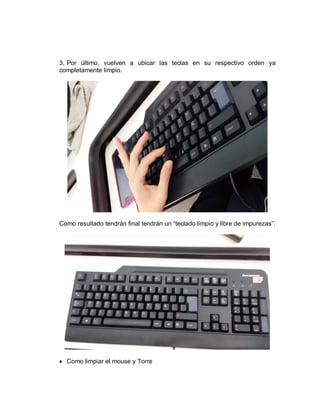 3. Por último, vuelven a ubicar las teclas en su respectivo orden ya
completamente limpio.
Como resultado tendrán final tendrán un “teclado limpio y libre de impurezas”.
 Como limpiar el mouse y Torre
 