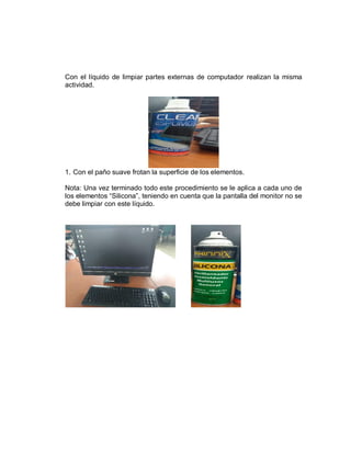 Con el líquido de limpiar partes externas de computador realizan la misma
actividad.
1. Con el paño suave frotan la superficie de los elementos.
Nota: Una vez terminado todo este procedimiento se le aplica a cada uno de
los elementos “Silicona”, teniendo en cuenta que la pantalla del monitor no se
debe limpiar con este líquido.
 