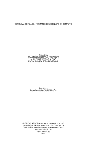 DIAGRAMA DE FLUJO – FORMATEO DE UN EQUIPO DE CÓMPUTO
Aprendices
SOART BRAYER MORALES MÉNDEZ
YURLY SHIRLEY TACHA DÍAZ
PAOLA ANDREA TOBAR CARDONA
Instructora
BLANCA NUBIA CHITIVA LEÓN
SERVICIO NACIONAL DE APRENDIZAJE - “SENA”
CENTRO DE INDUSTRIA Y SERVICIO DEL META
TECNÓLOGO EN GESTIÓN ADMINISTRATIVA
COMPETENCIA TIC
VILLAVICENCIO
2018
 