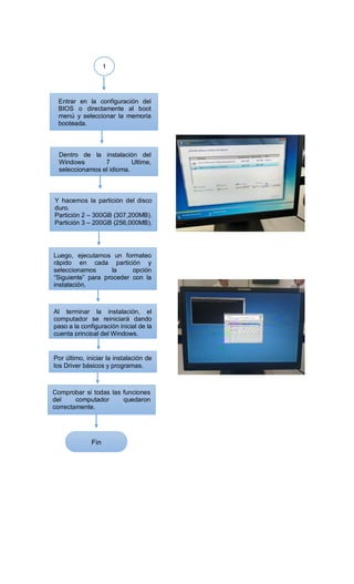 1
Entrar en la configuración del
BIOS o directamente al boot
menú y seleccionar la memoria
booteada.
Dentro de la instalación del
Windows 7 Ultime,
seleccionamos el idioma.
Y hacemos la partición del disco
duro.
Partición 2 – 300GB (307,200MB).
Partición 3 – 200GB (256,000MB).
Luego, ejecutamos un formateo
rápido en cada partición y
seleccionamos la opción
“Siguiente” para proceder con la
instalación.
Al terminar la instalación, el
computador se reiniciará dando
paso a la configuración inicial de la
cuenta principal del Windows.
Comprobar si todas las funciones
del computador quedaron
correctamente.
Por último, iniciar la instalación de
los Driver básicos y programas.
Fin
 