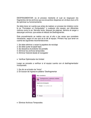 DESFRAGMENTAR: es el proceso mediante el cual se reagrupan los
fragmentos de los archivos que se encuentran dispersos en el disco duro a fin
de optimizar su funcionamiento.
Se debe tener en cuenta que antes de realizar un proceso tan drástico como
lo es “Formatear un Computador” o cualquier otro equipo, por diferentes
motivos como lo es: Servidor lento, bloqueo de páginas, demora al cargar o
descargar archivos; que existe el método de Desfragmentar.
Este procedimiento se realiza una vez al año o las veces que considere
necesarias, según el uso que se le dé al equipo. Primero hay que tener en
cuenta las siguientes recomendaciones:
1. Se debe eliminar o vaciar la papelera de reciclaje
2. Se debe quitar el papel tapiz
3. Se desactiva el protector de pantalla
4. Eliminar los archivos temporales
5. Eliminar historial desde el navegador
 Verificar Optimizador de Unidad
Luego se procede a verificar si el equipo cuenta con el desfragmentador
incorporado:
1. Da clic en el botón de “Inicio”
2. En buscar de ingresa la palabra “Desfragmentar
 Eliminar Archivos Temporales
 