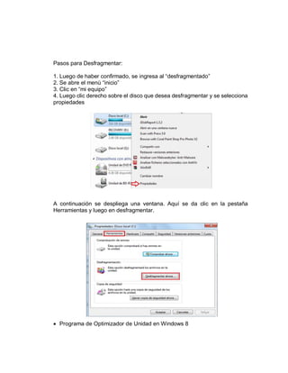 Pasos para Desfragmentar:
1. Luego de haber confirmado, se ingresa al “desfragmentado”
2. Se abre el menú “inicio”
3. Clic en “mi equipo”
4. Luego clic derecho sobre el disco que desea desfragmentar y se selecciona
propiedades
A continuación se despliega una ventana. Aquí se da clic en la pestaña
Herramientas y luego en desfragmentar.
 Programa de Optimizador de Unidad en Windows 8
 