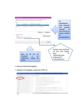  Eliminar Historial Navegador
1. Ingresan al navegador, presionan CTRL+H.
Al
desplegarse
este recuadro
nos permite
escoger el
área donde se
quiere realizar
el
procedimiento
.
Aquí se da clic en
“Analizar” o en
“Optimizar”, según se
desee.
Aunque aquí podemos
ver que este equipo
tiene la
“Optimalización
programada”
“semanalmente”.
 