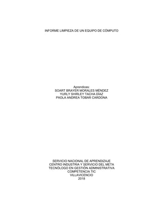 INFORME LIMPIEZA DE UN EQUIPO DE CÓMPUTO
Aprendices:
SOART BRAYER MORALES MÉNDEZ
YURLY SHIRLEY TACHA DÍAZ
PAOLA ANDREA TOBAR CARDONA
SERVICIO NACIONAL DE APRENDIZAJE
CENTRO INDUSTRIA Y SERVICIO DEL META
TECNÓLOGO EN GESTIÓN ADMINISTRATIVA
COMPETENCIA TIC
VILLAVICENCIO
2018
 