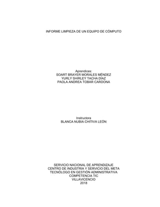 INFORME LIMPIEZA DE UN EQUIPO DE CÓMPUTO
Aprendices:
SOART BRAYER MORALES MÉNDEZ
YURLY SHIRLEY TACHA DÍAZ
PAOLA ANDREA TOBAR CARDONA
Instructora
BLANCA NUBIA CHITIVA LEÓN
SERVICIO NACIONAL DE APRENDIZAJE
CENTRO DE INDUSTRIA Y SERVICIO DEL META
TECNÓLOGO EN GESTIÓN ADMINISTRATIVA
COMPETENCIA TIC
VILLAVICENCIO
2018
 